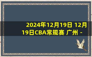 2024年12月19日 12月19日CBA常规赛 广州 - 广厦 精彩镜头